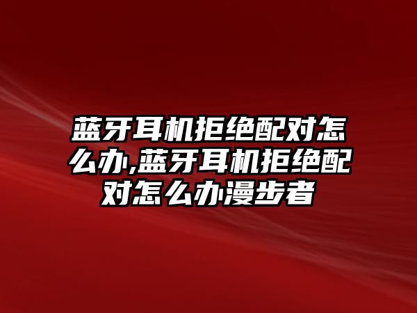 藍牙耳機拒絕配對怎么辦,藍牙耳機拒絕配對怎么辦漫步者