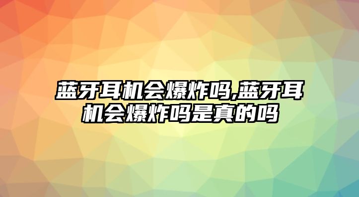 藍牙耳機會爆炸嗎,藍牙耳機會爆炸嗎是真的嗎