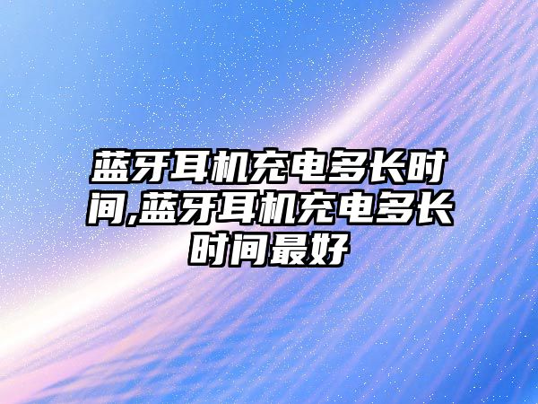 藍牙耳機充電多長時間,藍牙耳機充電多長時間最好