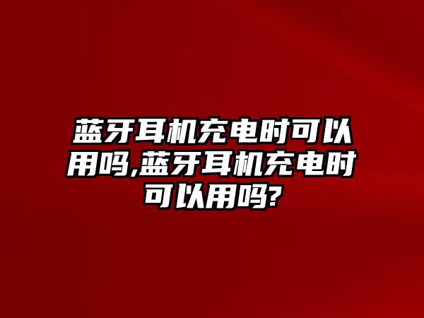 藍牙耳機充電時可以用嗎,藍牙耳機充電時可以用嗎?