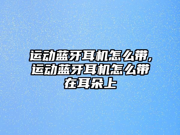 運動藍牙耳機怎么帶,運動藍牙耳機怎么帶在耳朵上