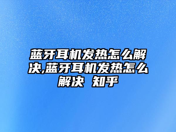 藍(lán)牙耳機發(fā)熱怎么解決,藍(lán)牙耳機發(fā)熱怎么解決 知乎