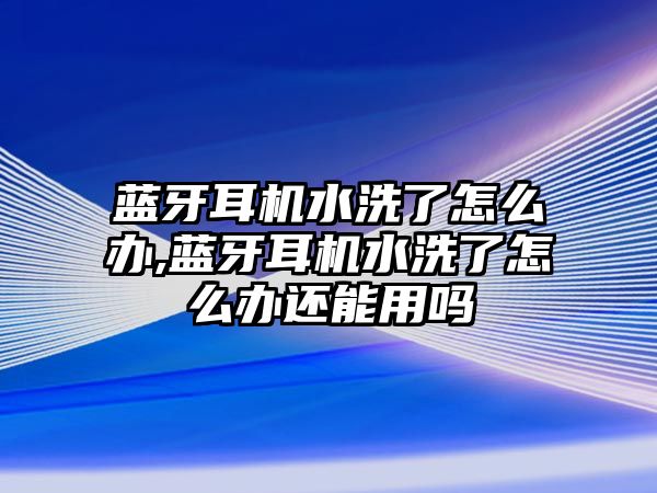 藍牙耳機水洗了怎么辦,藍牙耳機水洗了怎么辦還能用嗎