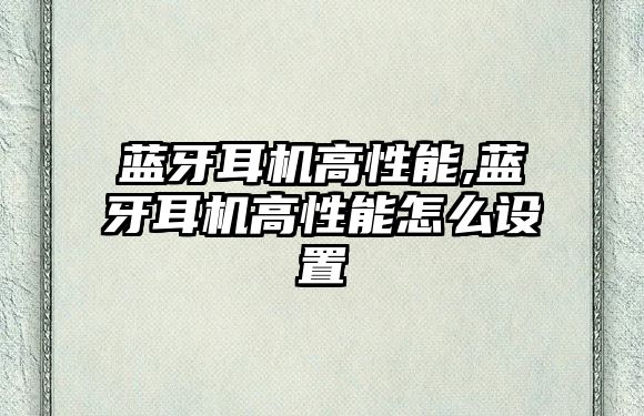 藍(lán)牙耳機高性能,藍(lán)牙耳機高性能怎么設(shè)置