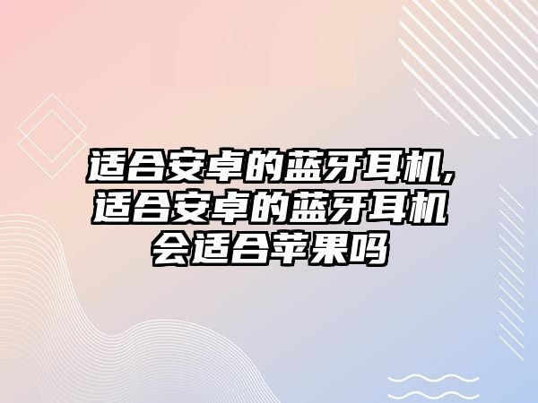 適合安卓的藍牙耳機,適合安卓的藍牙耳機會適合蘋果嗎